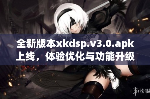 全新版本xkdsp.v3.0.apk上线，体验优化与功能升级