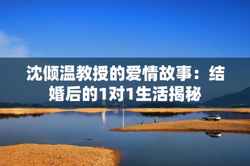 沈倾温教授的爱情故事：结婚后的1对1生活揭秘