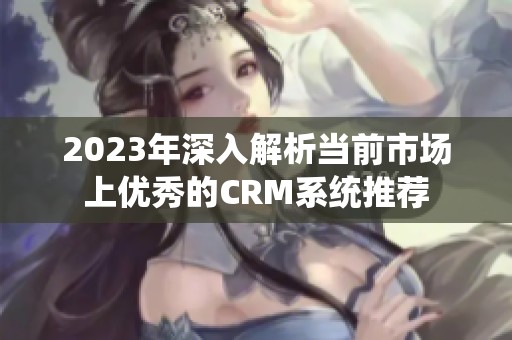 2023年深入解析当前市场上优秀的CRM系统推荐