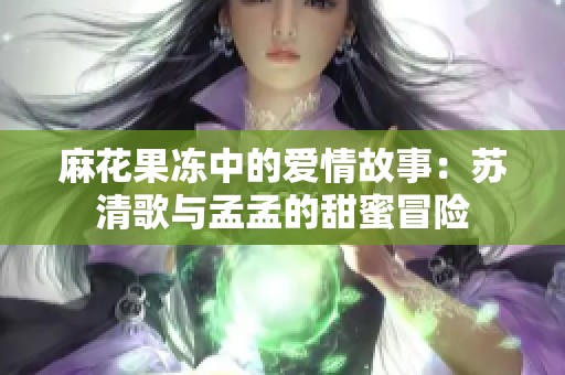 麻花果冻中的爱情故事：苏清歌与孟孟的甜蜜冒险