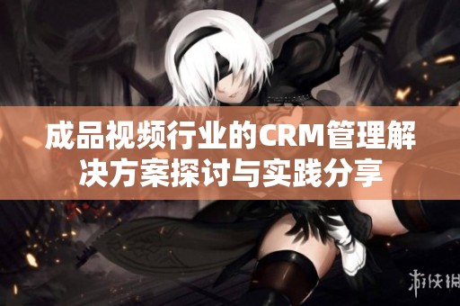 成品视频行业的CRM管理解决方案探讨与实践分享