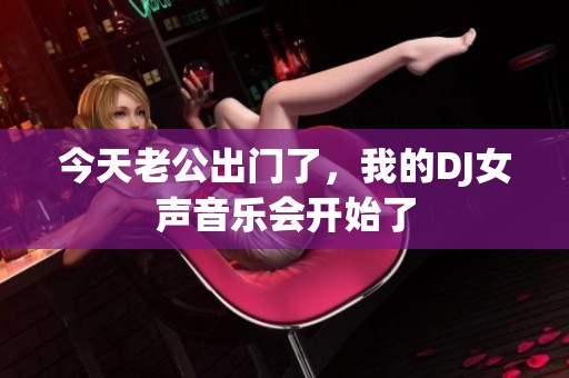 今天老公出门了，我的DJ女声音乐会开始了