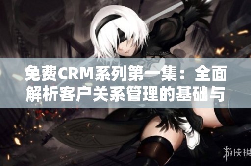 免费CRM系列第一集：全面解析客户关系管理的基础与应用