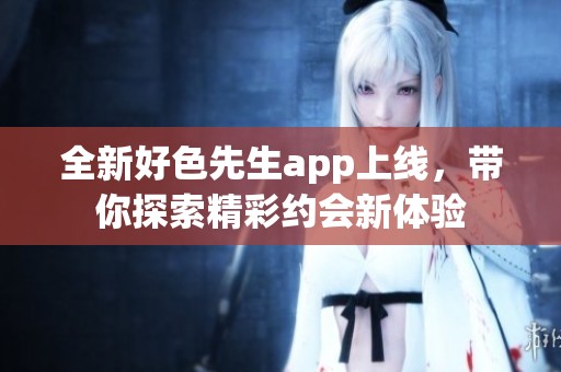 全新好色先生app上线，带你探索精彩约会新体验