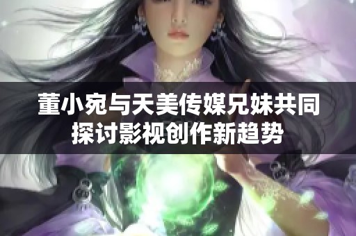 董小宛与天美传媒兄妹共同探讨影视创作新趋势