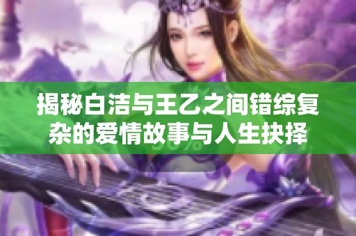 揭秘白洁与王乙之间错综复杂的爱情故事与人生抉择