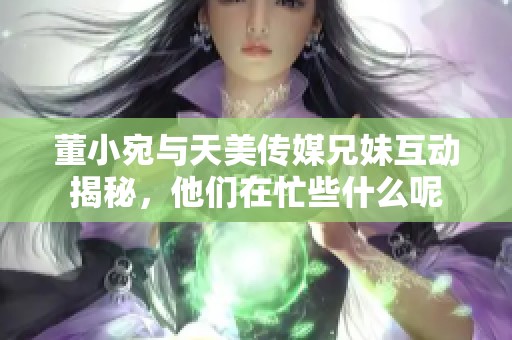 董小宛与天美传媒兄妹互动揭秘，他们在忙些什么呢