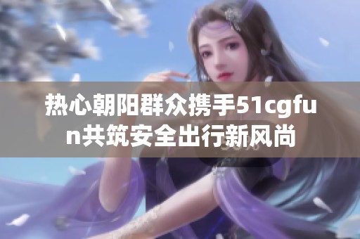 热心朝阳群众携手51cgfun共筑安全出行新风尚