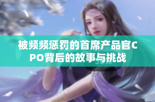 被频频惩罚的首席产品官CPO背后的故事与挑战