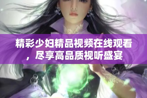 精彩少妇精品视频在线观看，尽享高品质视听盛宴