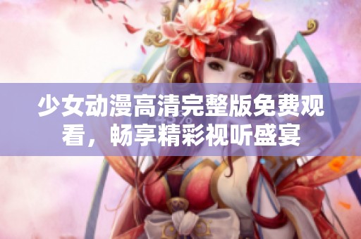 少女动漫高清完整版免费观看，畅享精彩视听盛宴