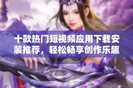 十款热门短视频应用下载安装推荐，轻松畅享创作乐趣