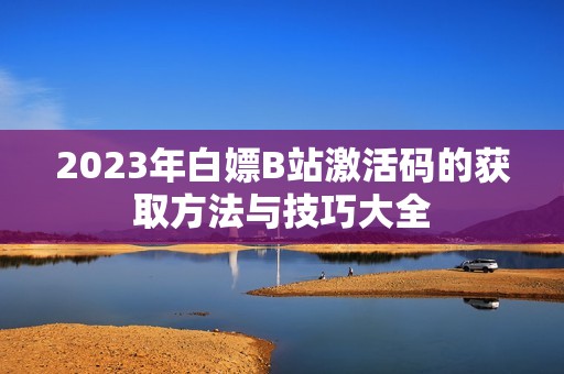 2023年白嫖B站激活码的获取方法与技巧大全