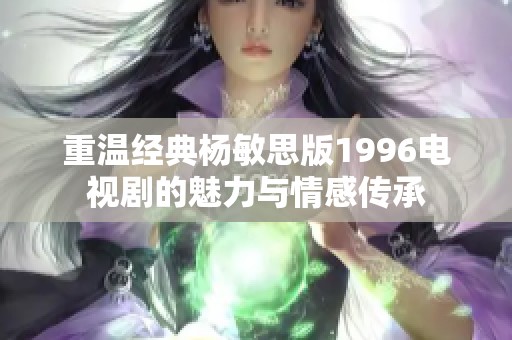 重温经典杨敏思版1996电视剧的魅力与情感传承