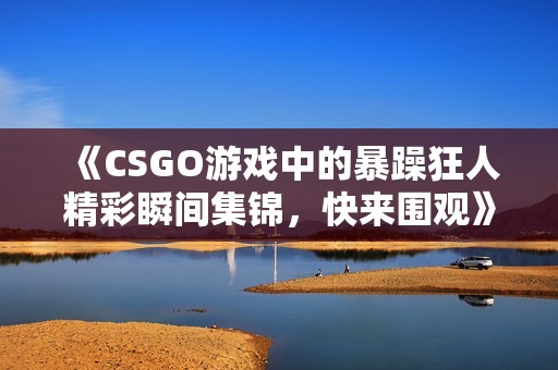 《CSGO游戏中的暴躁狂人精彩瞬间集锦，快来围观》