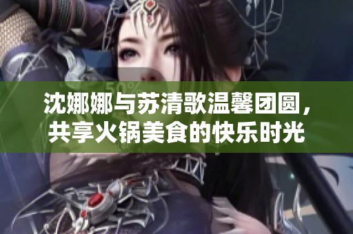 沈娜娜与苏清歌温馨团圆，共享火锅美食的快乐时光