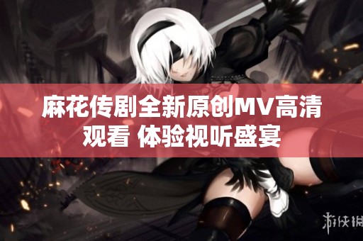 麻花传剧全新原创MV高清观看 体验视听盛宴