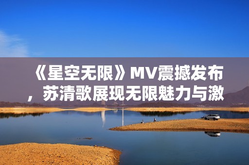 《星空无限》MV震撼发布，苏清歌展现无限魅力与激情