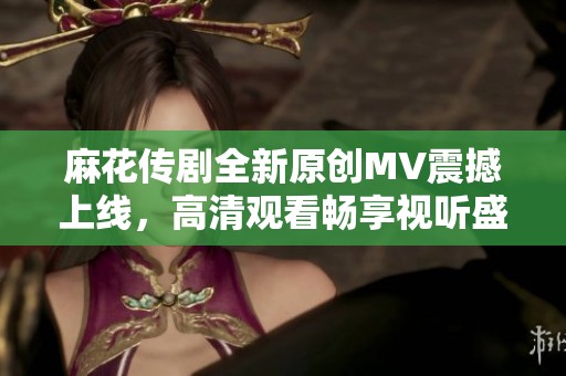 麻花传剧全新原创MV震撼上线，高清观看畅享视听盛宴