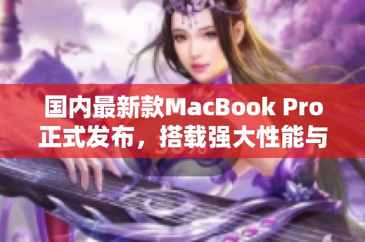 国内最新款MacBook Pro正式发布，搭载强大性能与创新功能