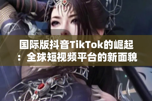 国际版抖音TikTok的崛起：全球短视频平台的新面貌分析