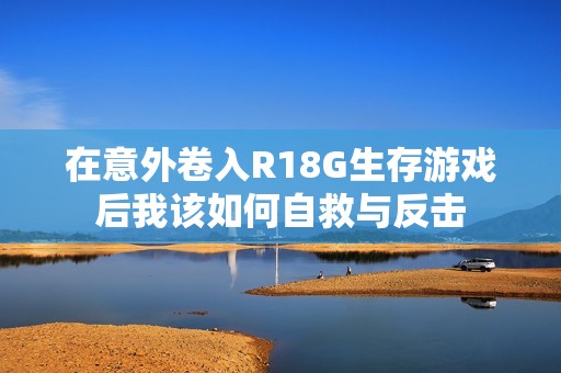 在意外卷入R18G生存游戏后我该如何自救与反击