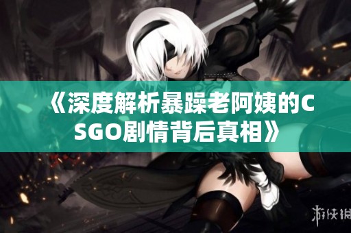 《深度解析暴躁老阿姨的CSGO剧情背后真相》