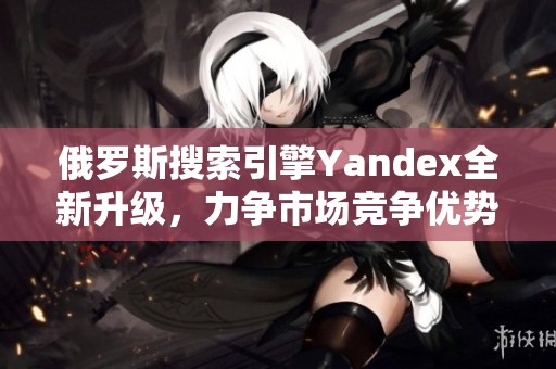 俄罗斯搜索引擎Yandex全新升级，力争市场竞争优势