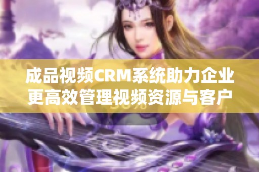 成品视频CRM系统助力企业更高效管理视频资源与客户关系