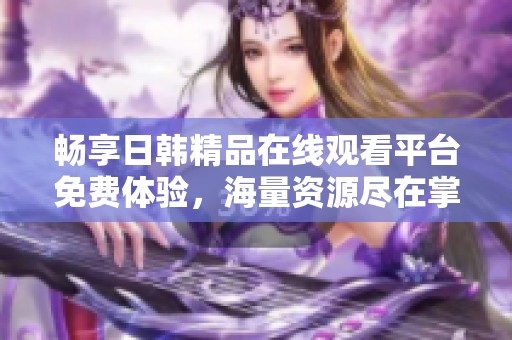 畅享日韩精品在线观看平台免费体验，海量资源尽在掌握