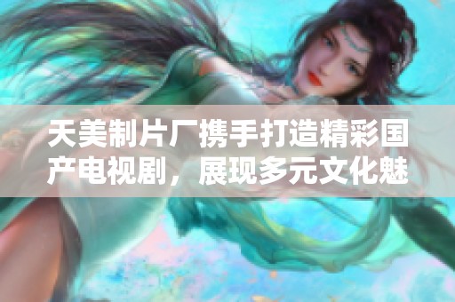 天美制片厂携手打造精彩国产电视剧，展现多元文化魅力