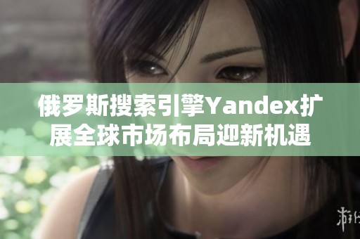 俄罗斯搜索引擎Yandex扩展全球市场布局迎新机遇