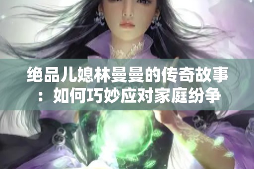 绝品儿媳林曼曼的传奇故事：如何巧妙应对家庭纷争