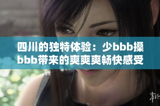 四川的独特体验：少bbb搡bbb带来的爽爽爽畅快感受