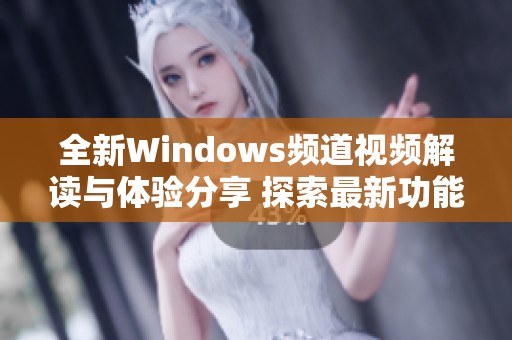 全新Windows频道视频解读与体验分享 探索最新功能与变化