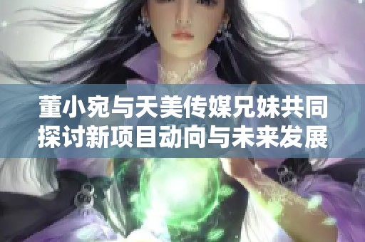 董小宛与天美传媒兄妹共同探讨新项目动向与未来发展