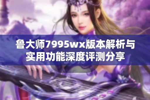 鲁大师7995wx版本解析与实用功能深度评测分享