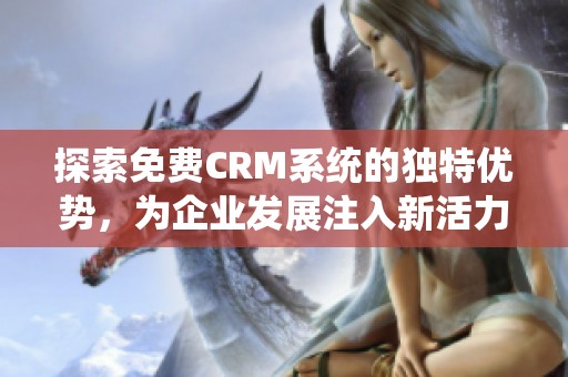 探索免费CRM系统的独特优势，为企业发展注入新活力