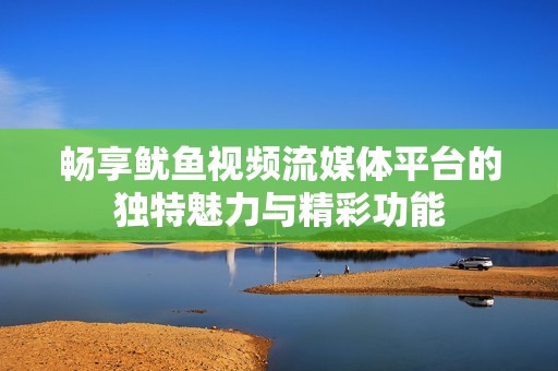 畅享鱿鱼视频流媒体平台的独特魅力与精彩功能