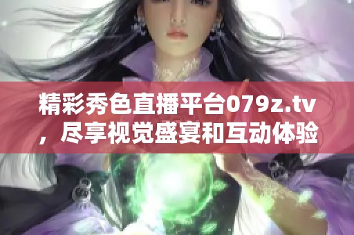 精彩秀色直播平台079z.tv，尽享视觉盛宴和互动体验