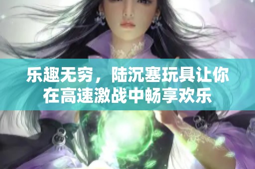 乐趣无穷，陆沉塞玩具让你在高速激战中畅享欢乐