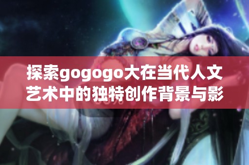 探索gogogo大在当代人文艺术中的独特创作背景与影响