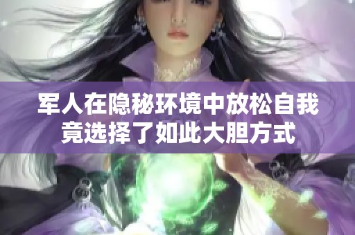 军人在隐秘环境中放松自我竟选择了如此大胆方式