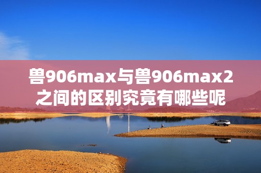 兽906max与兽906max2之间的区别究竟有哪些呢