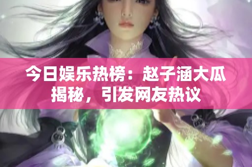 今日娱乐热榜：赵子涵大瓜揭秘，引发网友热议