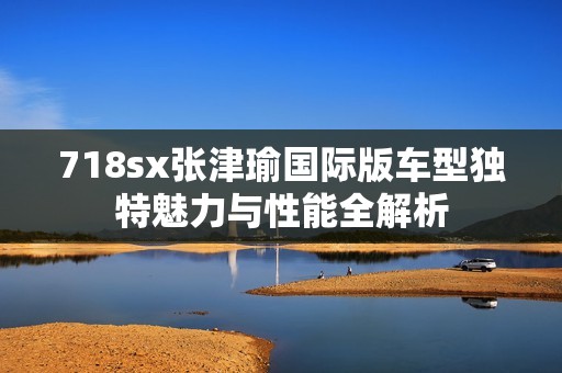 718sx张津瑜国际版车型独特魅力与性能全解析