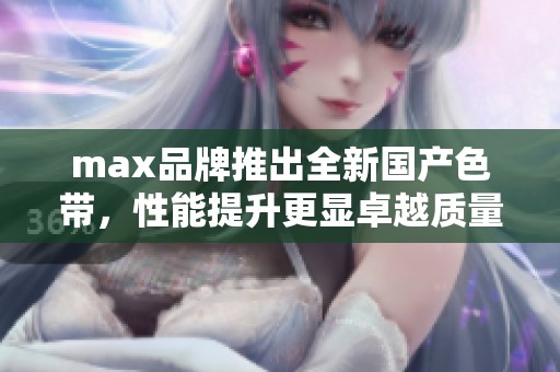 max品牌推出全新国产色带，性能提升更显卓越质量