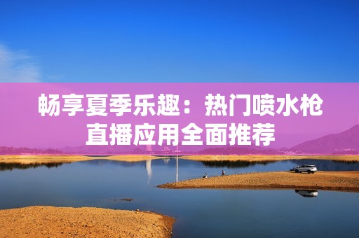 畅享夏季乐趣：热门喷水枪直播应用全面推荐