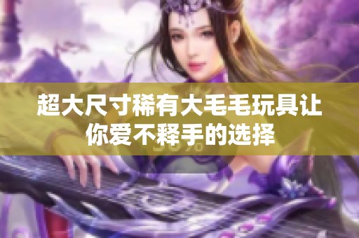 超大尺寸稀有大毛毛玩具让你爱不释手的选择