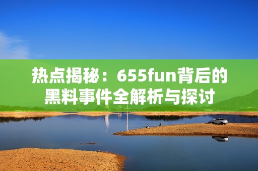 热点揭秘：655fun背后的黑料事件全解析与探讨